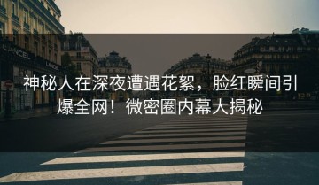 神秘人在深夜遭遇花絮，脸红瞬间引爆全网！微密圈内幕大揭秘