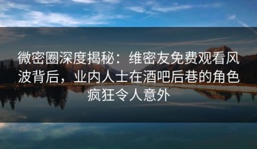 微密圈深度揭秘：维密友免费观看风波背后，业内人士在酒吧后巷的角色疯狂令人意外