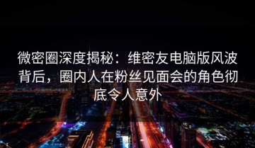 微密圈深度揭秘：维密友电脑版风波背后，圈内人在粉丝见面会的角色彻底令人意外