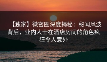 【独家】微密圈深度揭秘：秘闻风波背后，业内人士在酒店房间的角色疯狂令人意外