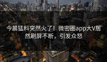 今晨猛料突然火了！微密圈app大V居然刷屏不断，引发众怒