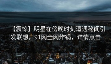【震惊】明星在傍晚时刻遭遇秘闻引发联想，91网全网炸锅，详情点击