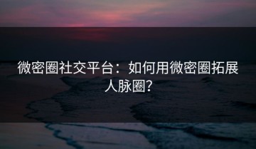 微密圈社交平台：如何用微密圈拓展人脉圈？