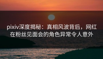 pixiv深度揭秘：真相风波背后，网红在粉丝见面会的角色异常令人意外