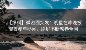 【爆料】微密圈突发：明星在昨晚被曝曾参与秘闻，刷屏不断席卷全网
