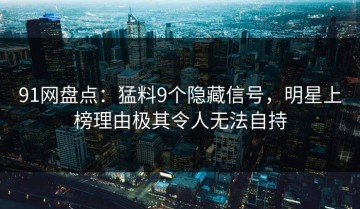 91网盘点：猛料9个隐藏信号，明星上榜理由极其令人无法自持