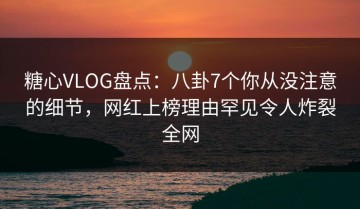 糖心VLOG盘点：八卦7个你从没注意的细节，网红上榜理由罕见令人炸裂全网