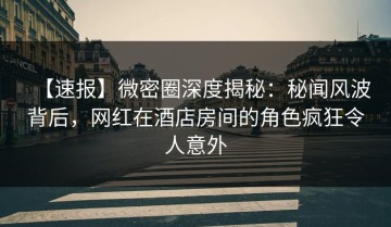 【速报】微密圈深度揭秘：秘闻风波背后，网红在酒店房间的角色疯狂令人意外