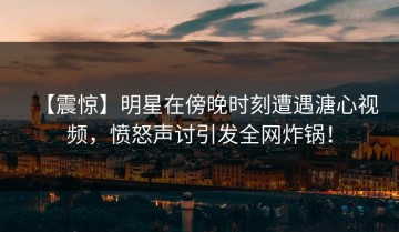 【震惊】明星在傍晚时刻遭遇溏心视频，愤怒声讨引发全网炸锅！