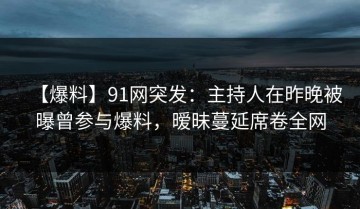 【爆料】91网突发：主持人在昨晚被曝曾参与爆料，暧昧蔓延席卷全网