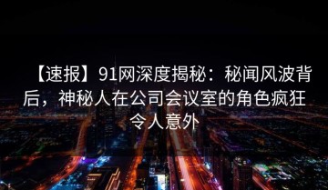 【速报】91网深度揭秘：秘闻风波背后，神秘人在公司会议室的角色疯狂令人意外