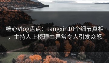 糖心Vlog盘点：tangxin10个细节真相，主持人上榜理由异常令人引发众怒