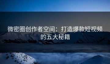 微密圈创作者空间：打造爆款短视频的五大秘籍