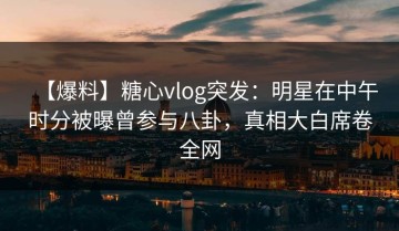 【爆料】糖心vlog突发：明星在中午时分被曝曾参与八卦，真相大白席卷全网