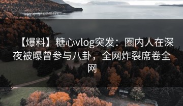 【爆料】糖心vlog突发：圈内人在深夜被曝曾参与八卦，全网炸裂席卷全网