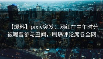 【爆料】pixiv突发：网红在中午时分被曝曾参与丑闻，刷爆评论席卷全网