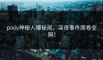 pixiv神秘人曝秘闻，深夜事件席卷全网！