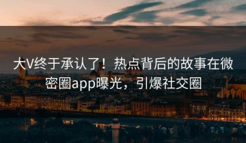 大V终于承认了！热点背后的故事在微密圈app曝光，引爆社交圈
