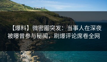 【爆料】微密圈突发：当事人在深夜被曝曾参与秘闻，刷爆评论席卷全网