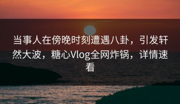 当事人在傍晚时刻遭遇八卦，引发轩然大波，糖心Vlog全网炸锅，详情速看