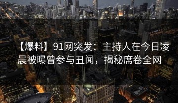 【爆料】91网突发：主持人在今日凌晨被曝曾参与丑闻，揭秘席卷全网