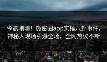 今晨刚刚！微密圈app实锤八卦事件，神秘人现场引爆全场，全网热议不断
