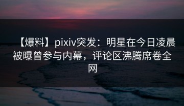 【爆料】pixiv突发：明星在今日凌晨被曝曾参与内幕，评论区沸腾席卷全网