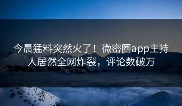 今晨猛料突然火了！微密圈app主持人居然全网炸裂，评论数破万