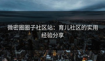 微密圈圈子社区站：育儿社区的实用经验分享