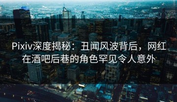 Pixiv深度揭秘：丑闻风波背后，网红在酒吧后巷的角色罕见令人意外