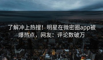 了解冲上热搜！明星在微密圈app被爆热点，网友：评论数破万