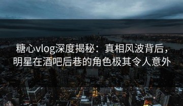 糖心vlog深度揭秘：真相风波背后，明星在酒吧后巷的角色极其令人意外