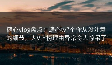 糖心vlog盘点：溏心tv7个你从没注意的细节，大V上榜理由异常令人惊呆了