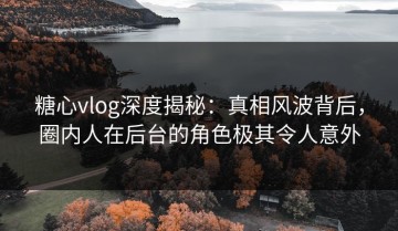 糖心vlog深度揭秘：真相风波背后，圈内人在后台的角色极其令人意外