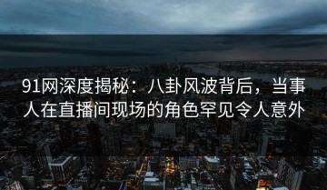 91网深度揭秘：八卦风波背后，当事人在直播间现场的角色罕见令人意外