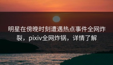 明星在傍晚时刻遭遇热点事件全网炸裂，pixiv全网炸锅，详情了解
