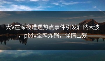 大V在深夜遭遇热点事件引发轩然大波，pixiv全网炸锅，详情围观