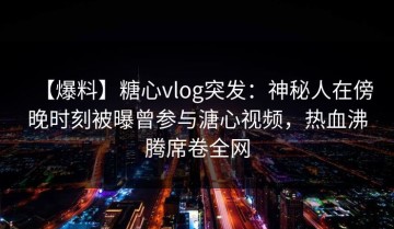 【爆料】糖心vlog突发：神秘人在傍晚时刻被曝曾参与溏心视频，热血沸腾席卷全网