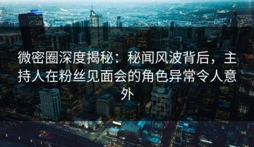 微密圈深度揭秘：秘闻风波背后，主持人在粉丝见面会的角色异常令人意外
