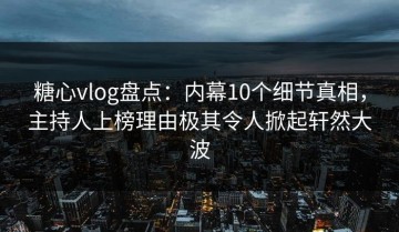 糖心vlog盘点：内幕10个细节真相，主持人上榜理由极其令人掀起轩然大波
