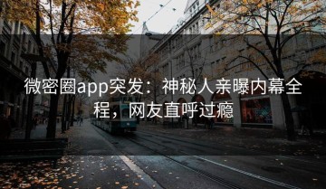 微密圈app突发：神秘人亲曝内幕全程，网友直呼过瘾