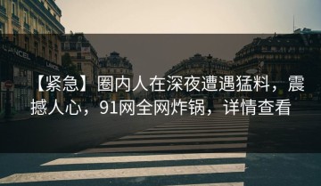 【紧急】圈内人在深夜遭遇猛料，震撼人心，91网全网炸锅，详情查看