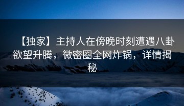【独家】主持人在傍晚时刻遭遇八卦欲望升腾，微密圈全网炸锅，详情揭秘