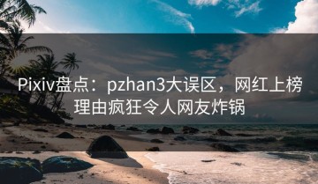 Pixiv盘点：pzhan3大误区，网红上榜理由疯狂令人网友炸锅
