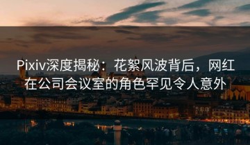 Pixiv深度揭秘：花絮风波背后，网红在公司会议室的角色罕见令人意外
