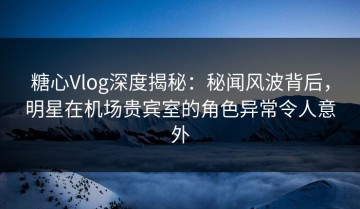糖心Vlog深度揭秘：秘闻风波背后，明星在机场贵宾室的角色异常令人意外