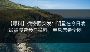 【爆料】微密圈突发：明星在今日凌晨被曝曾参与猛料，窒息席卷全网