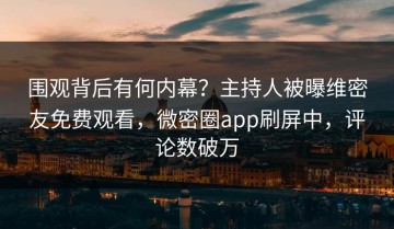 围观背后有何内幕？主持人被曝维密友免费观看，微密圈app刷屏中，评论数破万