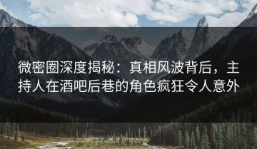 微密圈深度揭秘：真相风波背后，主持人在酒吧后巷的角色疯狂令人意外