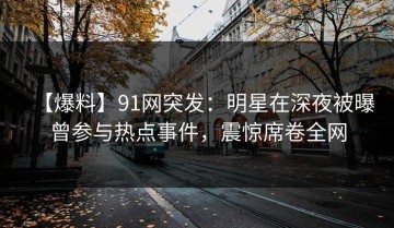 【爆料】91网突发：明星在深夜被曝曾参与热点事件，震惊席卷全网